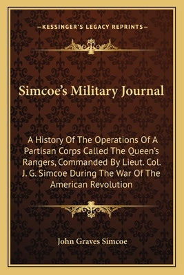 Simcoe's Military Journal: A History of the Operations of a Partisan Corps Called the Queen's Rangers, Commanded by Lieut. Col. J. G. Simcoe Duri by Simcoe, John Graves