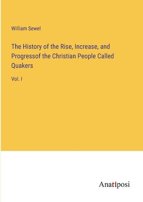 The History of the Rise, Increase, and Progressof the Christian People Called Quakers: Vol. I by Sewel, William