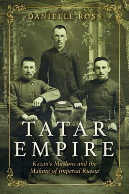 Tatar Empire: Kazan's Muslims and the Making of Imperial Russia by Ross, Danielle