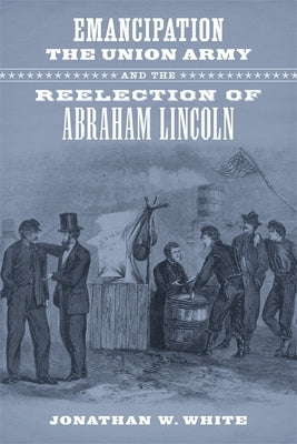 Emancipation, the Union Army, and the Reelection of Abraham Lincoln by White, Jonathan W.