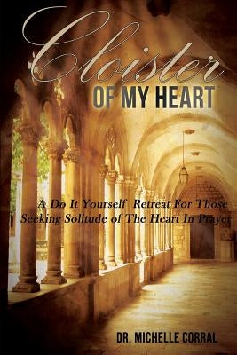 Cloister of My Heart: A Do It Yourself Retreat For Those Seeking Solitude of The Heart In Prayer by Corral, Michelle