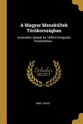A Magyar Menekültek Törökországban: Ismeretlen Adatok Az 1849-ki Emigratio Történetéhez... by Vahot, Imre