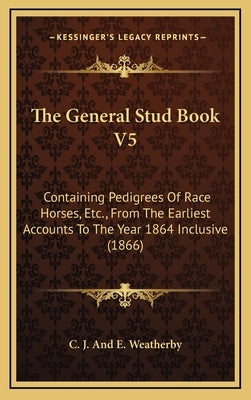 The General Stud Book V5: Containing Pedigrees of Race Horses, Etc., from the Earliest Accounts to the Year 1864 Inclusive (1866) by C. J. and E. Weatherby
