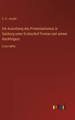 Die Ausrottung des Protestantismus in Salzburg unter Erzbischof Firmian und seinen Nachfolgern: Erste Hälfte by Arnold, C.