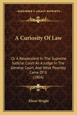 A Curiosity Of Law: Or A Respondent In The Supreme Judicial Court As A Judge In The General Court, And What Possibly Came Of It (1866) by Wright, Elizur