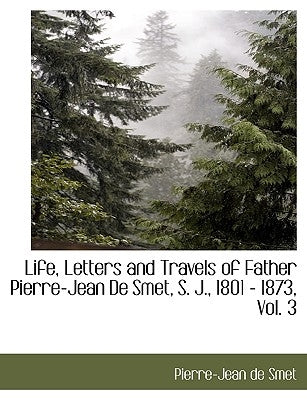 Life, Letters and Travels of Father Pierre-Jean de Smet, S. J., 1801 - 1873, Vol. 3 by Smet, Pierre-Jean De