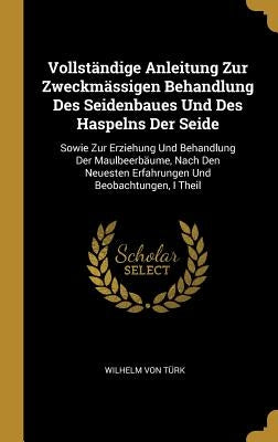 Vollständige Anleitung Zur Zweckmässigen Behandlung Des Seidenbaues Und Des Haspelns Der Seide: Sowie Zur Erziehung Und Behandlung Der Maulbeerbäume, by Von Türk, Wilhelm