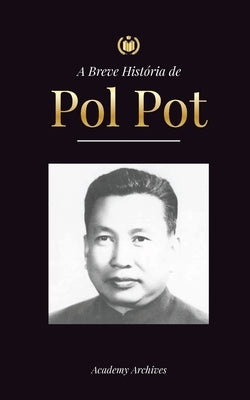 A Breve História de Pol Pot: A Ascensão e o Reino do Khmer Vermelho, a Revolução, os Campos de Matança do Camboja, o Tribunal e o Colapso do Regime by Academy Archives