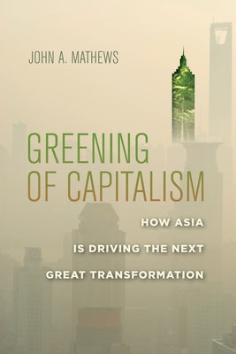 Greening of Capitalism: How Asia Is Driving the Next Great Transformation by Mathews, John A.