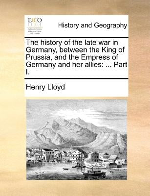 The History of the Late War in Germany, Between the King of Prussia, and the Empress of Germany and Her Allies: ... Part I. by Lloyd, Henry