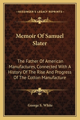 Memoir Of Samuel Slater: The Father Of American Manufactures, Connected With A History Of The Rise And Progress Of The Cotton Manufacture by White, George S.