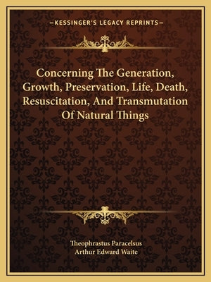 Concerning the Generation, Growth, Preservation, Life, Death, Resuscitation, and Transmutation of Natural Things by Paracelsus, Theophrastus