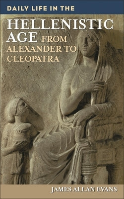 Daily Life in the Hellenistic Age: From Alexander to Cleopatra by Evans, James