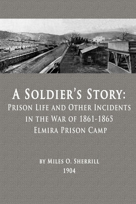 A Soldier's Story: Prison Life and Other Incidents in the War of 1861-1865 - Elmira Prison Camp by Sherrill, Miles O.