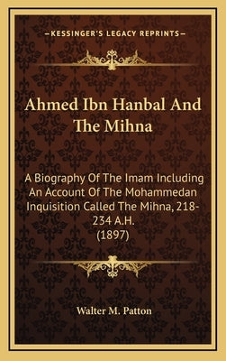 Ahmed Ibn Hanbal and the Mihna: A Biography of the Imam Including an Account of the Mohammedan Inquisition Called the Mihna, 218-234 A.H. (1897) by Patton, Walter M.