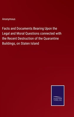 Facts and Documents Bearing Upon the Legal and Moral Questions connected with the Recent Destruction of the Quarantine Buildings, on Staten Island by Anonymous