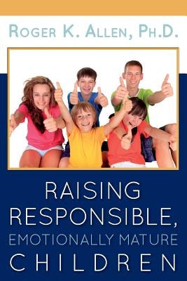 Raising Responsible, Emotionally Mature Children by Allen, Ph. D. Roger K.