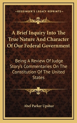 A Brief Inquiry Into the True Nature and Character of Our Federal Government: Being a Review of Judge Story's Commentaries on the Constitution of the by Upshur, Abel Parker