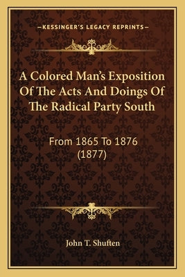 A Colored Man's Exposition of the Acts and Doings of the Radical Party South: From 1865 to 1876 (1877) by Shuften, John T.