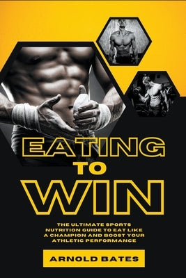 Eating to Win: The Ultimate Sports Nutrition Guide to Eat Like a Champion and Boost Your Athletic Performance by Bates, Arnold