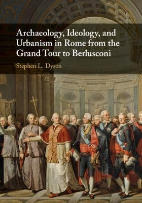 Archaeology, Ideology, and Urbanism in Rome from the Grand Tour to Berlusconi by Dyson, Stephen L.
