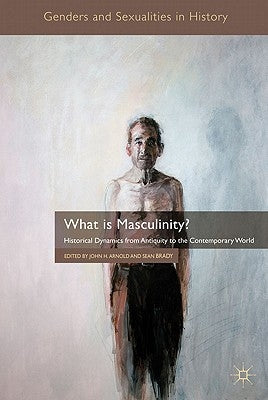 What Is Masculinity?: Historical Dynamics from Antiquity to the Contemporary World by Arnold, J.