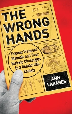 The Wrong Hands: Popular Weapons Manuals and Their Historic Challenges to a Democratic Society by Larabee, Ann
