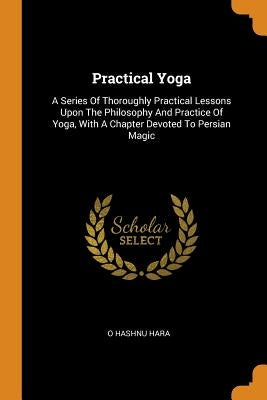 Practical Yoga: A Series Of Thoroughly Practical Lessons Upon The Philosophy And Practice Of Yoga, With A Chapter Devoted To Persian M by Hara, O. Hashnu
