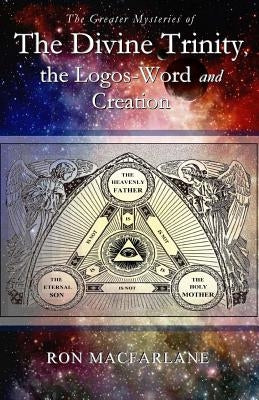 The Greater Mysteries of the Divine Trinity, the Logos-Word and Creation by MacFarlane, Ron