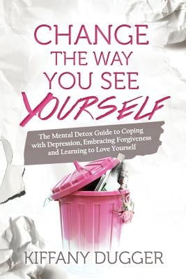 Change the Way You See Yourself: The Mental Detox Guide to Coping with Depression, Embracing Forgiveness and Learning to Love Yourself by Dugger, Kiffany