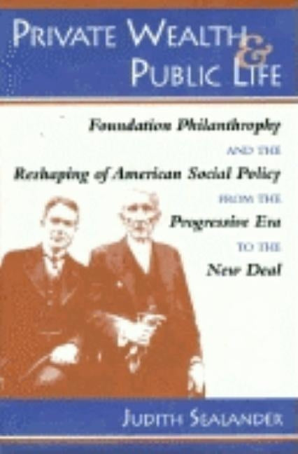 Private Wealth and Public Life: Foundation Philanthropy and the Reshaping of American Social Policy from the Progressive Era to the New Deal by Sealander, Judith
