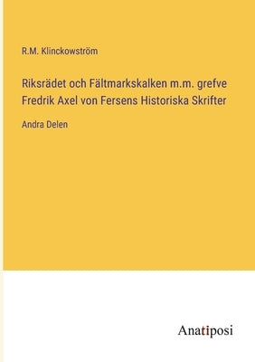 Riksrädet och Fältmarkskalken m.m. grefve Fredrik Axel von Fersens Historiska Skrifter: Andra Delen by Klinckowström, R. M.