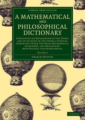 A Mathematical and Philosophical Dictionary: Containing an Explanation of the Terms, and an Account of the Several Subjects, Comprized Under the Heads by Hutton, Charles
