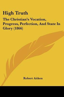 High Truth: The Christian's Vocation, Progress, Perfection, And State In Glory (1866) by Aitken, Robert