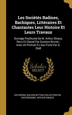 Les Sociétés Badines, Bachiques, Littéraires Et Chantantes Leur Histoire Et Leurs Travaux: Ouvrage Posthume De M. Arthur Dinaux, Revu Et Classé Par Gu by Gastronomy, Katherine Golden Bitting Col