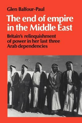 The End of Empire in the Middle East: Britain's Relinquishment of Power in Her Last Three Arab Dependencies by Balfour-Paul, Glen