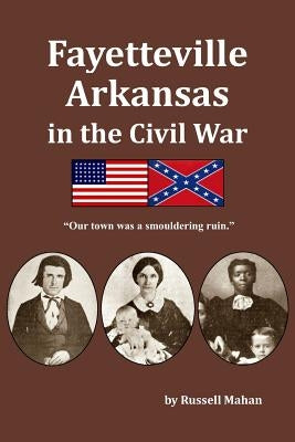 Fayetteville Arkansas in the Civil War: Our town was a smouldering ruin. by Mahan, Russell