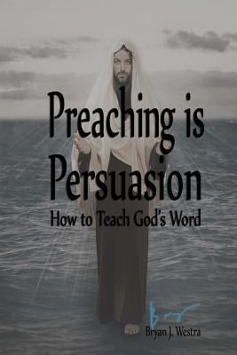 Preaching is Persuasion: How to Teach God's Word by Westra, Bryan James
