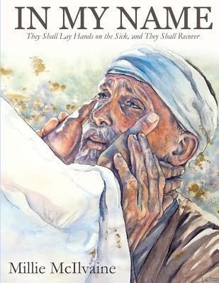 In My Name: They Shall Lay Hands on the Sick, and They Shall Recover by McIlvaine, Millie