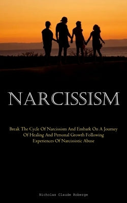 Narcissism: Break The Cycle Of Narcissism And Embark On A Journey Of Healing And Personal Growth Following Experiences Of Narcissi by Claude Roberge, Nicholas