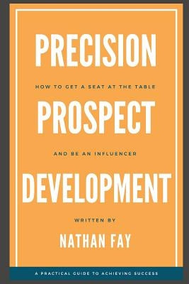 Precision Prospect Development: How to Get a Seat at the Table and Be an Influencer. A Practical Guide to Achieving Success by Fay, Nathan