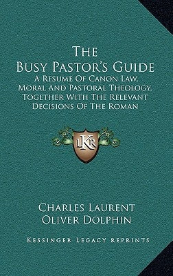 The Busy Pastor's Guide: A Resume of Canon Law, Moral and Pastoral Theology, Together with the Relevant Decisions of the Roman Congregations by Laurent, Charles