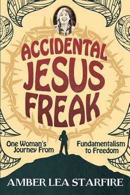 Accidental Jesus Freak: One Woman's Journey From Fundamentalism to Freedom by Starfire, Amber Lea
