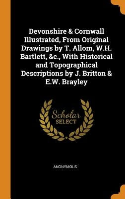 Devonshire & Cornwall Illustrated, From Original Drawings by T. Allom, W.H. Bartlett, &c., With Historical and Topographical Descriptions by J. Britto by Anonymous