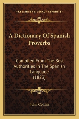 A Dictionary of Spanish Proverbs: Compiled from the Best Authorities in the Spanish Language (1823) by Collins, John