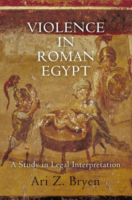 Violence in Roman Egypt: A Study in Legal Interpretation by Bryen, Ari Z.