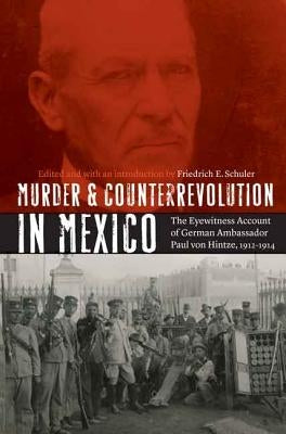 Murder and Counterrevolution in Mexico: The Eyewitness Account of German Ambassador Paul Von Hintze, 1912-1914 by Schuler, Friedrich E.