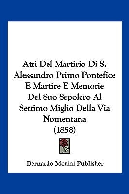 Atti Del Martirio Di S. Alessandro Primo Pontefice E Martire E Memorie Del Suo Sepolcro Al Settimo Miglio Della Via Nomentana (1858) by Bernardo Morini Publisher