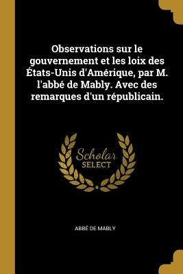 Observations sur le gouvernement et les loix des États-Unis d'Amérique, par M. l'abbé de Mably. Avec des remarques d'un républicain. by Mably, Abbé de