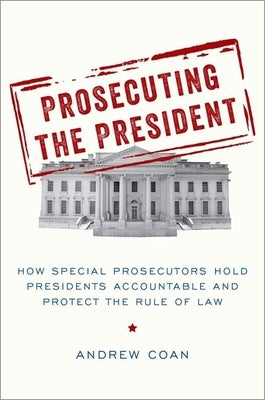 Prosecuting the President: How Special Prosecutors Hold Presidents Accountable and Protect the Rule of Law by Coan, Andrew